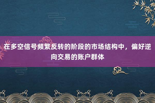 在多空信号频繁反转的阶段的市场结构中，偏好逆向交易的账户群体