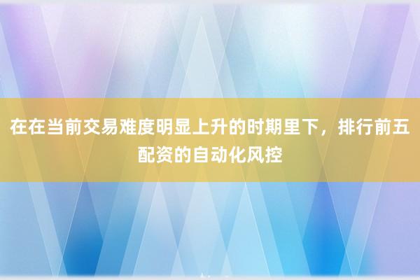 在在当前交易难度明显上升的时期里下，排行前五配资的自动化风控