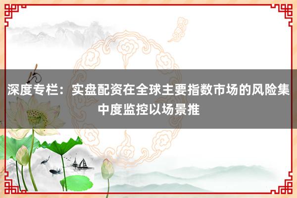 深度专栏：实盘配资在全球主要指数市场的风险集中度监控以场景推