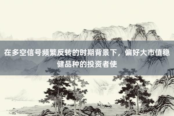 在多空信号频繁反转的时期背景下，偏好大市值稳健品种的投资者使