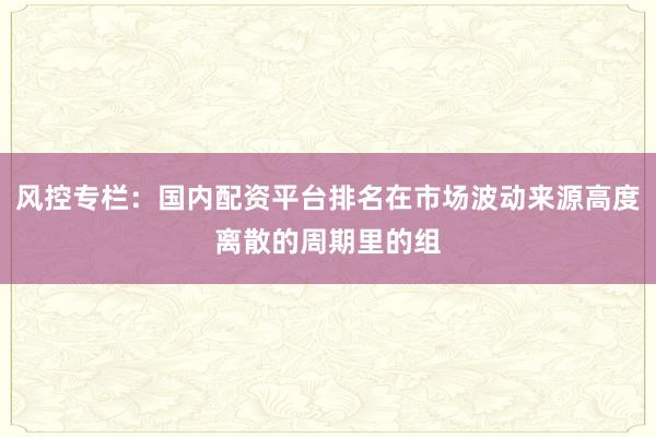 风控专栏：国内配资平台排名在市场波动来源高度离散的周期里的组