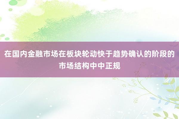 在国内金融市场在板块轮动快于趋势确认的阶段的市场结构中中正规