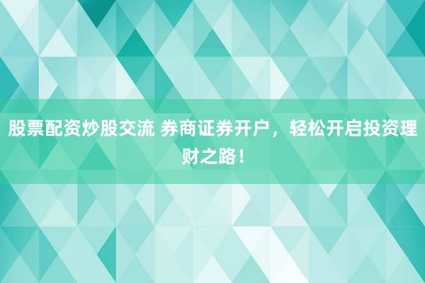 股票配资炒股交流 券商证券开户,轻松开启投资理财之路!
