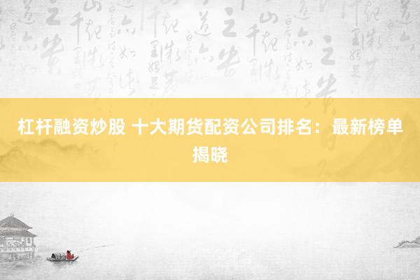 杠杆融资炒股 十大期货配资公司排名：最新榜单揭晓