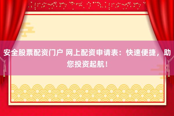 安全股票配资门户 网上配资申请表：快速便捷，助您投资起航！