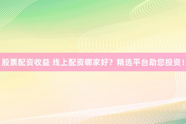 股票配资收益 线上配资哪家好？精选平台助您投资！