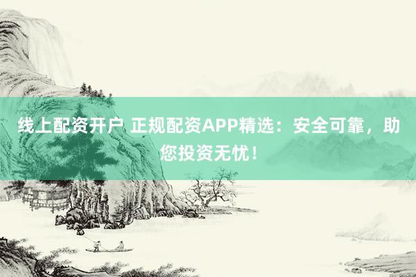 线上配资开户 正规配资APP精选：安全可靠，助您投资无忧！