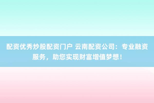 配资优秀炒股配资门户 云南配资公司：专业融资服务，助您实现财富增值梦想！