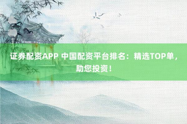证券配资APP 中国配资平台排名：精选TOP单，助您投资！