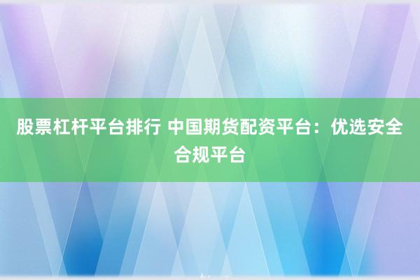股票杠杆平台排行 中国期货配资平台：优选安全合规平台