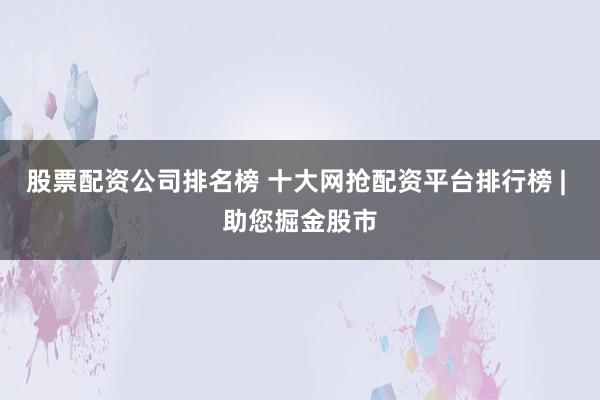 股票配资公司排名榜 十大网抢配资平台排行榜 | 助您掘金股市