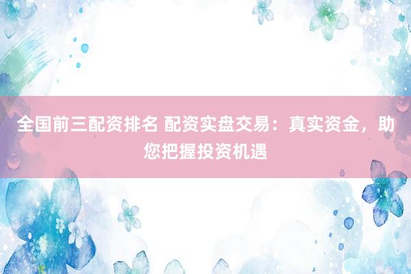 全国前三配资排名 配资实盘交易：真实资金，助您把握投资机遇