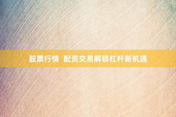 股票行情  配资交易解锁杠杆新机遇