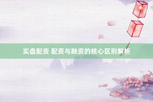 实盘配资 配资与融资的核心区别解析