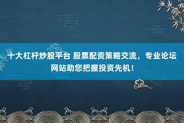 十大杠杆炒股平台 股票配资策略交流，专业论坛网站助您把握投资先机！