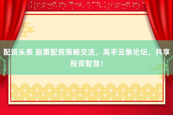配资头条 股票配资策略交流，高手云集论坛，共享投资智慧！