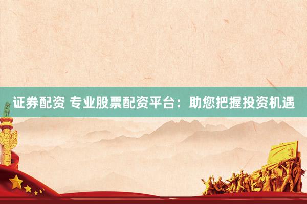 证券配资 专业股票配资平台：助您把握投资机遇