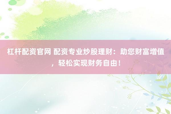 杠杆配资官网 配资专业炒股理财：助您财富增值，轻松实现财务自由！
