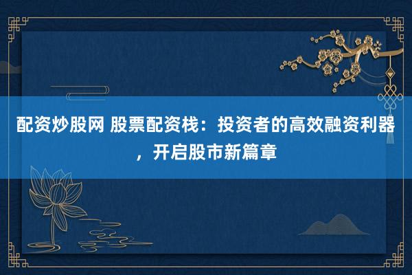 配资炒股网 股票配资栈：投资者的高效融资利器，开启股市新篇章