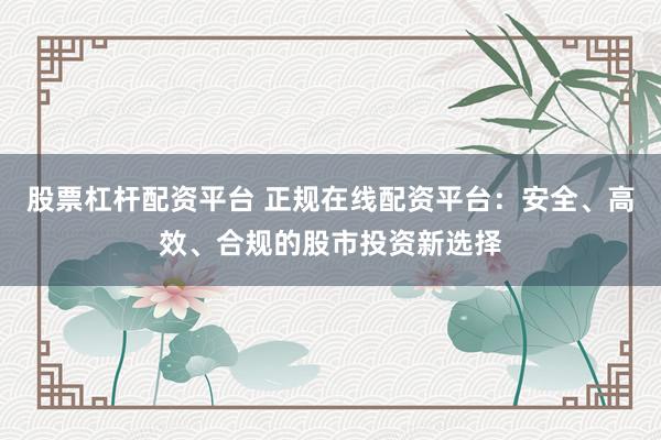 股票杠杆配资平台 正规在线配资平台：安全、高效、合规的股市投资新选择