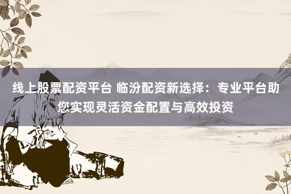 线上股票配资平台 临汾配资新选择：专业平台助您实现灵活资金配置与高效投资
