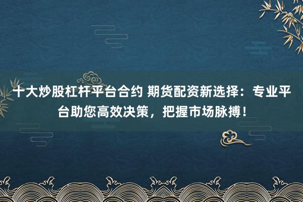 十大炒股杠杆平台合约 期货配资新选择：专业平台助您高效决策，把握市场脉搏！