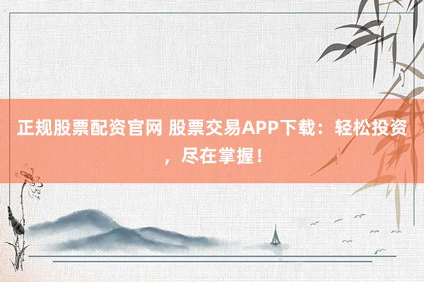 正规股票配资官网 股票交易APP下载：轻松投资，尽在掌握！