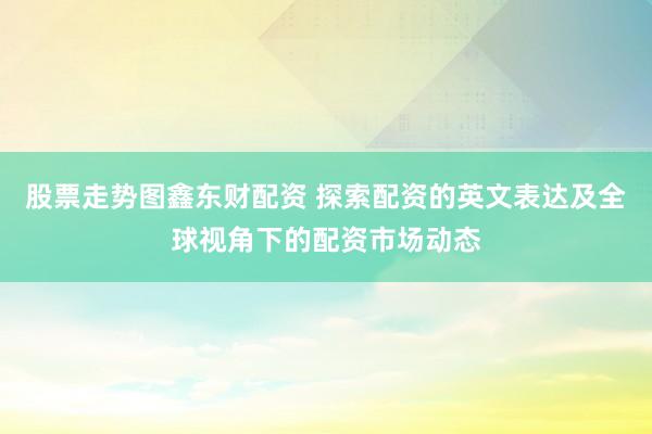 股票走势图鑫东财配资 探索配资的英文表达及全球视角下的配资市场动态