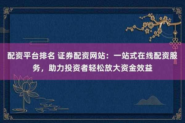配资平台排名 证券配资网站：一站式在线配资服务，助力投资者轻松放大资金效益