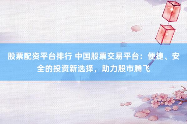 股票配资平台排行 中国股票交易平台：便捷、安全的投资新选择，助力股市腾飞