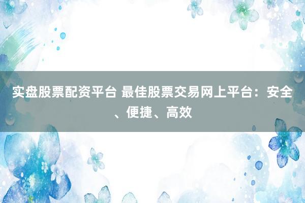 实盘股票配资平台 最佳股票交易网上平台：安全、便捷、高效