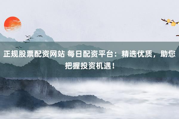 正规股票配资网站 每日配资平台：精选优质，助您把握投资机遇！