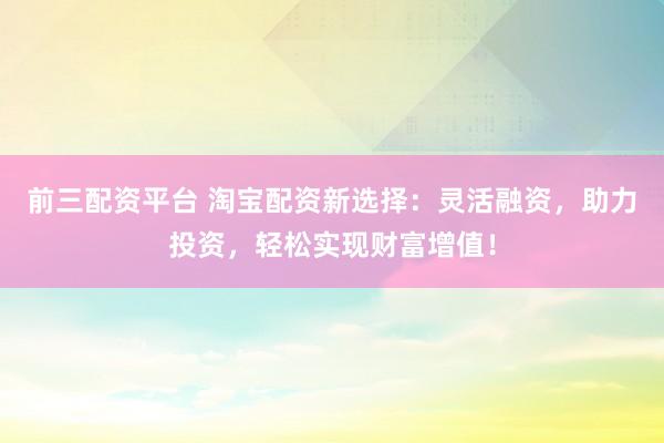 前三配资平台 淘宝配资新选择:灵活融资,助力投资,轻松实现财富增值!