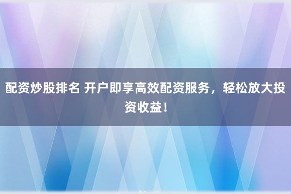 配资炒股排名 开户即享高效配资服务，轻松放大投资收益！