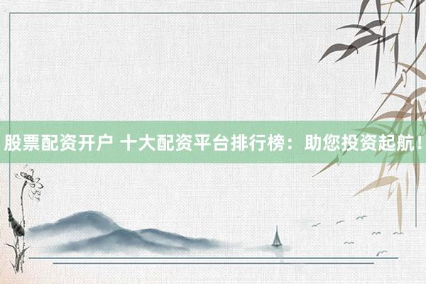 股票配资开户 十大配资平台排行榜：助您投资起航！