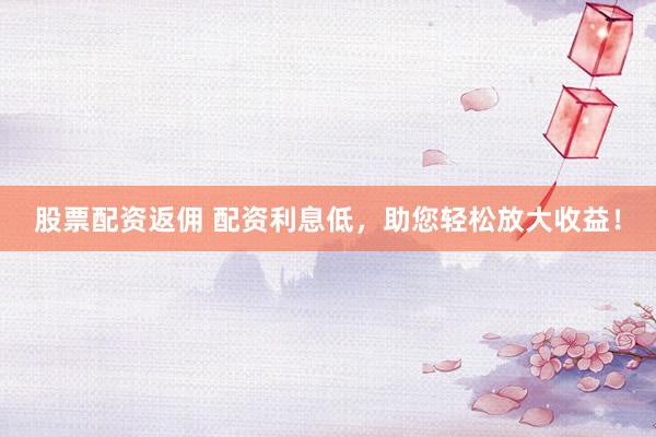 股票配资返佣 配资利息低，助您轻松放大收益！