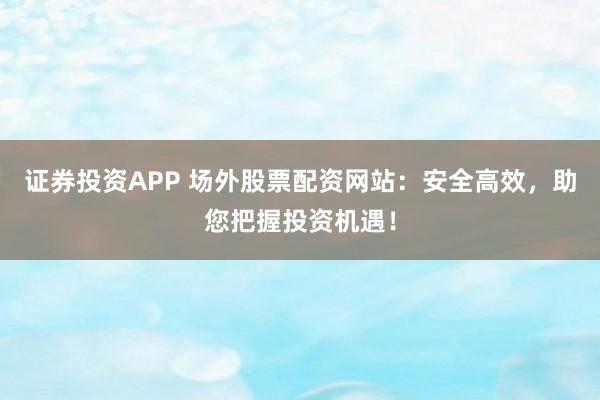证券投资APP 场外股票配资网站:安全高效,助您把握投资机遇!