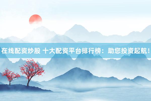 在线配资炒股 十大配资平台排行榜：助您投资起航！