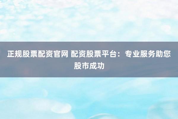 正规股票配资官网 配资股票平台：专业服务助您股市成功