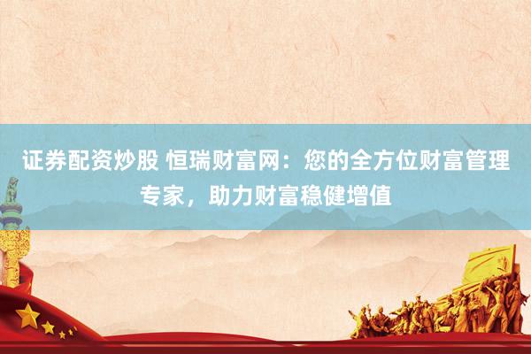 证券配资炒股 恒瑞财富网：您的全方位财富管理专家，助力财富稳健增值