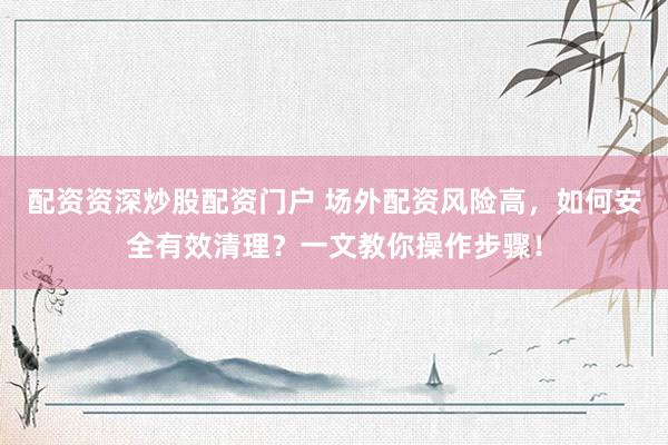 配资资深炒股配资门户 场外配资风险高，如何安全有效清理？一文教你操作步骤！