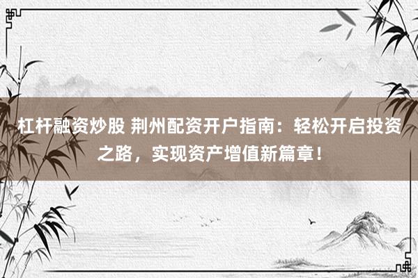 杠杆融资炒股 荆州配资开户指南：轻松开启投资之路，实现资产增值新篇章！