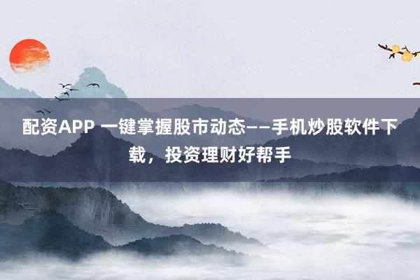 配资APP 一键掌握股市动态——手机炒股软件下载，投资理财好帮手