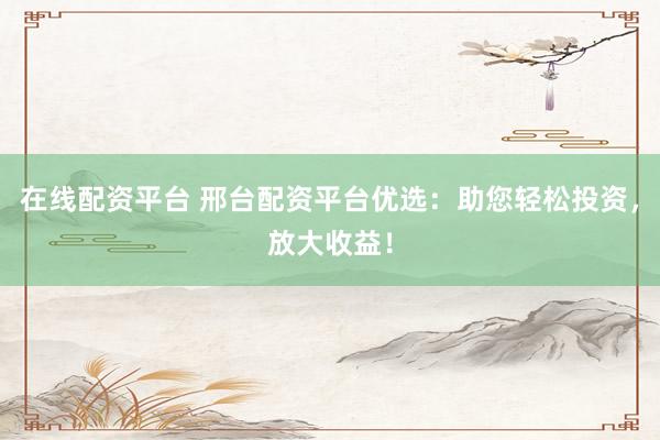 在线配资平台 邢台配资平台优选：助您轻松投资，放大收益！