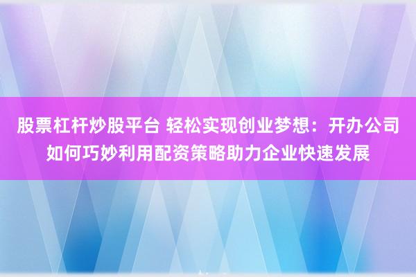 股票杠杆炒股平台 轻松实现创业梦想:开办公司如何巧妙利用配资策略助力企业快速发展