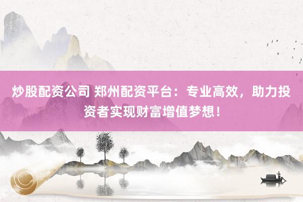 炒股配资公司 郑州配资平台：专业高效，助力投资者实现财富增值梦想！