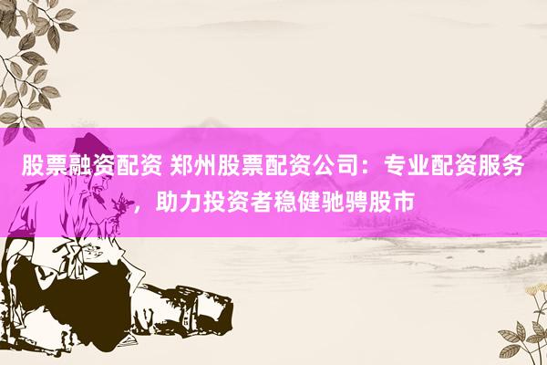股票融资配资 郑州股票配资公司：专业配资服务，助力投资者稳健驰骋股市