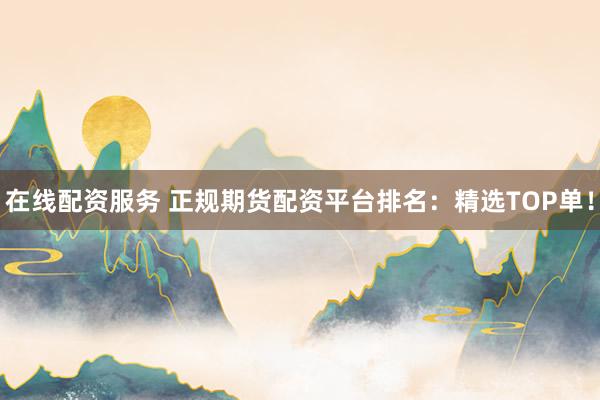 在线配资服务 正规期货配资平台排名：精选TOP单！