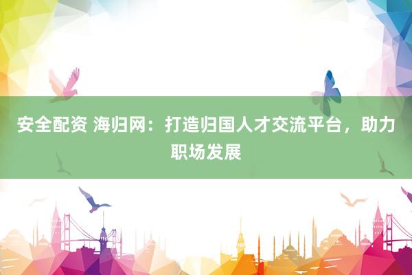 安全配资 海归网：打造归国人才交流平台，助力职场发展