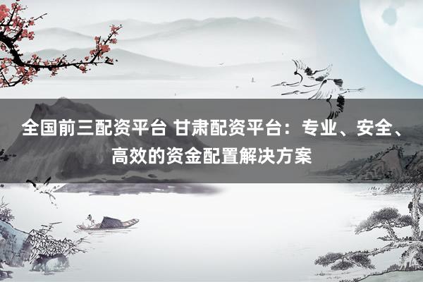全国前三配资平台 甘肃配资平台：专业、安全、高效的资金配置解决方案
